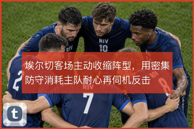 埃尔切客场主动收缩阵型，用密集防守消耗主队耐心再伺机反击