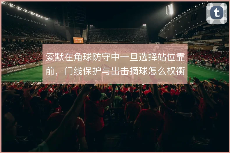 索默在角球防守中一旦选择站位靠前，门线保护与出击摘球怎么权衡
