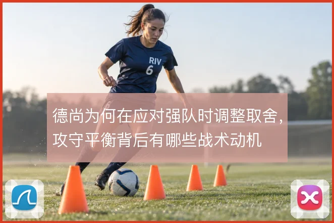 德尚为何在应对强队时调整取舍，攻守平衡背后有哪些战术动机