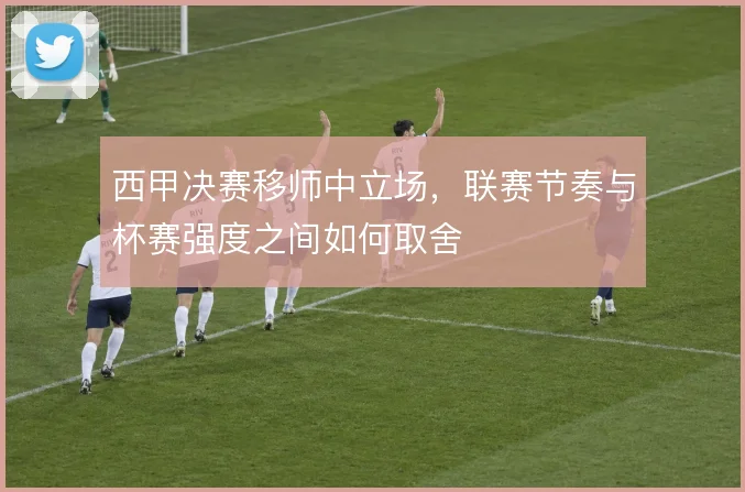 西甲决赛移师中立场，联赛节奏与杯赛强度之间如何取舍