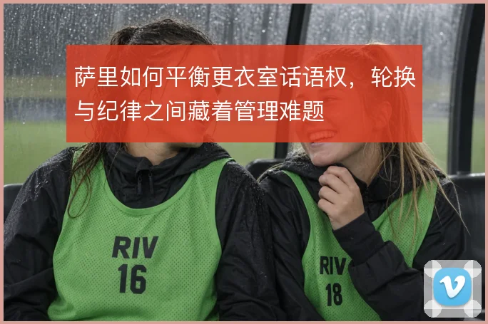 萨里如何平衡更衣室话语权，轮换与纪律之间藏着管理难题