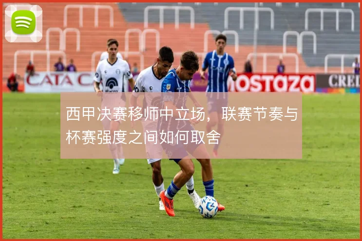 西甲决赛移师中立场，联赛节奏与杯赛强度之间如何取舍