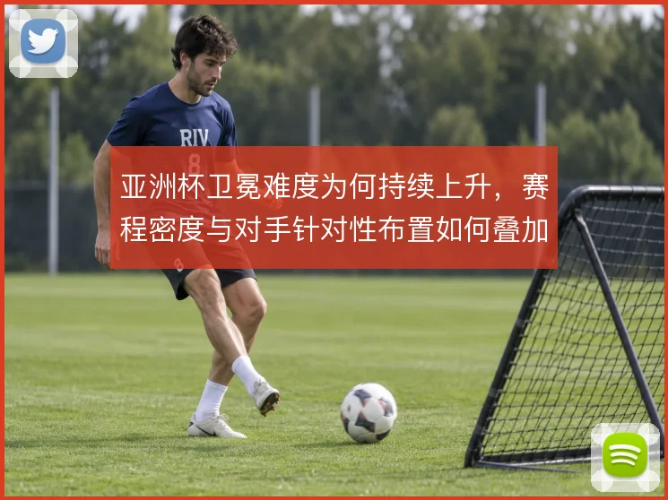 亚洲杯卫冕难度为何持续上升，赛程密度与对手针对性布置如何叠加