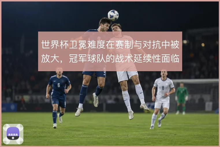 世界杯卫冕难度在赛制与对抗中被放大，冠军球队的战术延续性面临考验