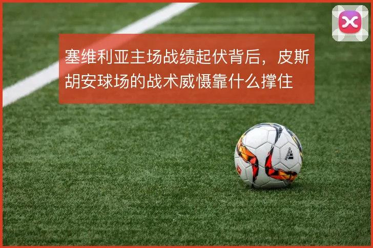 塞维利亚主场战绩起伏背后，皮斯胡安球场的战术威慑靠什么撑住