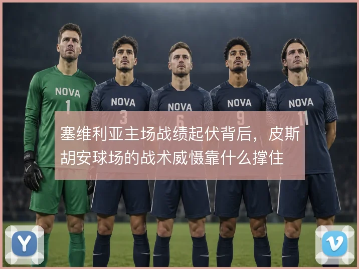 塞维利亚主场战绩起伏背后，皮斯胡安球场的战术威慑靠什么撑住