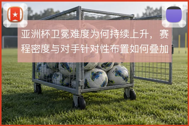 亚洲杯卫冕难度为何持续上升，赛程密度与对手针对性布置如何叠加