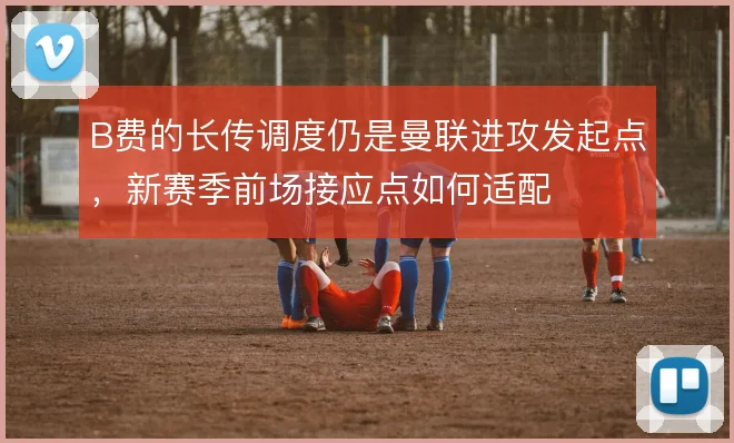 B费的长传调度仍是曼联进攻发起点，新赛季前场接应点如何适配