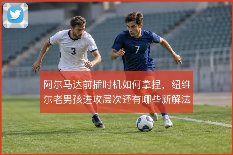 阿尔马达前插时机如何拿捏，纽维尔老男孩进攻层次还有哪些新解法
