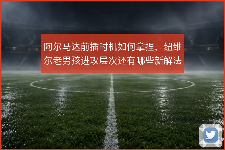 阿尔马达前插时机如何拿捏，纽维尔老男孩进攻层次还有哪些新解法