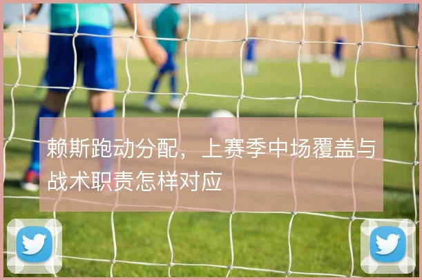 赖斯跑动分配，上赛季中场覆盖与战术职责怎样对应