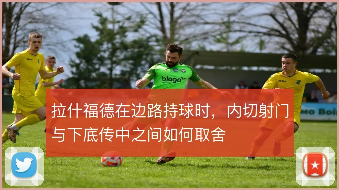 拉什福德在边路持球时，内切射门与下底传中之间如何取舍
