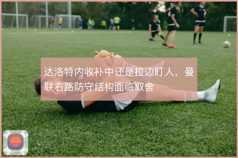 达洛特内收补中还是拉边盯人，曼联右路防守结构面临取舍