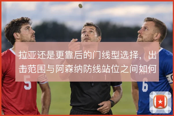 拉亚还是更靠后的门线型选择，出击范围与阿森纳防线站位之间如何取舍