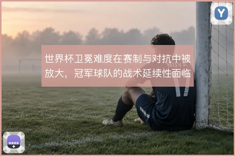 世界杯卫冕难度在赛制与对抗中被放大，冠军球队的战术延续性面临考验